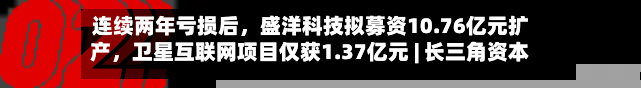 连续两年亏损后，盛洋科技拟募资10.76亿元扩产，卫星互联网项目仅获1.37亿元 | 长三角资本局-第3张图片