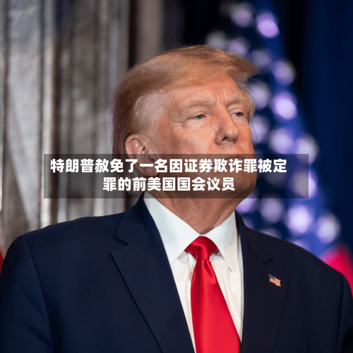特朗普赦免了一名因证券欺诈罪被定罪的前美国国会议员-第2张图片